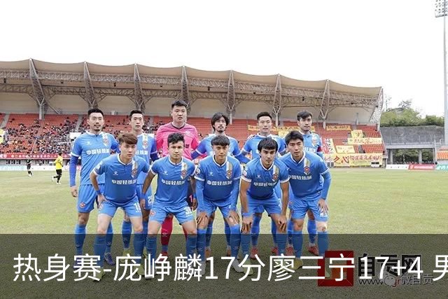 热身赛-庞峥麟17分廖三宁17+4 男篮遭FMP拉德尼基绝杀